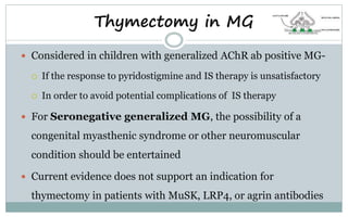  Considered in children with generalized AChR ab positive MG-
 If the response to pyridostigmine and IS therapy is unsatisfactory
 In order to avoid potential complications of IS therapy
 For Seronegative generalized MG, the possibility of a
congenital myasthenic syndrome or other neuromuscular
condition should be entertained
 Current evidence does not support an indication for
thymectomy in patients with MuSK, LRP4, or agrin antibodies
Thymectomy in MG
 