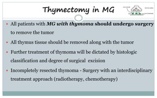  All patients with MG with thymoma should undergo surgery
to remove the tumor
 All thymus tissue should be removed along with the tumor
 Further treatment of thymoma will be dictated by histologic
classification and degree of surgical excision
 Incompletely resected thymoma - Surgery with an interdisciplinary
treatment approach (radiotherapy, chemotherapy)
Thymectomy in MG
 