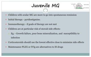 Juvenile MG
 Children with ocular MG are more to go into spontaneous remission
 Initial therapy - pyridostigmine.
 Immunotherapy - if goals of therapy are not met
 Children are at particular risk of steroid side effects-
 Eg. - Growth failure, poor bone mineralization, and susceptibility to
infection
 Corticosteroids should use the lowest effective dose to minimize side effects
 Maintenance PLEX or IVIg are alternatives to IS drugs
 