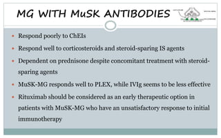MG WITH MuSK ANTIBODIES
 Respond poorly to ChEIs
 Respond well to corticosteroids and steroid-sparing IS agents
 Dependent on prednisone despite concomitant treatment with steroid-
sparing agents
 MuSK-MG responds well to PLEX, while IVIg seems to be less effective
 Rituximab should be considered as an early therapeutic option in
patients with MuSK-MG who have an unsatisfactory response to initial
immunotherapy
 