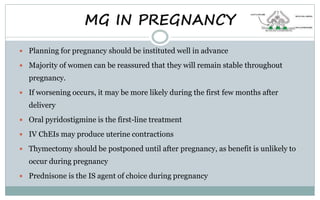 MG IN PREGNANCY
 Planning for pregnancy should be instituted well in advance
 Majority of women can be reassured that they will remain stable throughout
pregnancy.
 If worsening occurs, it may be more likely during the first few months after
delivery
 Oral pyridostigmine is the first-line treatment
 IV ChEIs may produce uterine contractions
 Thymectomy should be postponed until after pregnancy, as benefit is unlikely to
occur during pregnancy
 Prednisone is the IS agent of choice during pregnancy
 