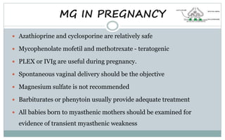  Azathioprine and cyclosporine are relatively safe
 Mycophenolate mofetil and methotrexate - teratogenic
 PLEX or IVIg are useful during pregnancy.
 Spontaneous vaginal delivery should be the objective
 Magnesium sulfate is not recommended
 Barbiturates or phenytoin usually provide adequate treatment
 All babies born to myasthenic mothers should be examined for
evidence of transient myasthenic weakness
MG IN PREGNANCY
 