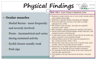 Physical Findings
 Ocular muscles
 Medial Rectus - more frequently
and severely involved
 Ptosis - Asymmetrical and varies
during sustained activity
 Eyelid closure usually weak
 Peek sign
 