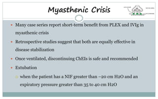  Many case series report short-term benefit from PLEX and IVIg in
myasthenic crisis
 Retrospective studies suggest that both are equally effective in
disease stabilization
 Once ventilated, discontinuing ChEIs is safe and recommended
 Extubation
 when the patient has a NIF greater than –20 cm H2O and an
expiratory pressure greater than 35 to 40 cm H2O
Myasthenic Crisis
 