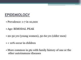 EPIDEMIOLOGY
• Prevalence: 1-7 in 10,000
• Age: BIMODAL PEAK
• 20-30 yrs (young women), 50-60 yrs (older men)
• < 10% occur in children
• More common in pts with family history of one or the
other autoimmune diseases
 