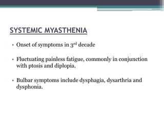 SYSTEMIC MYASTHENIA
• Onset of symptoms in 3rd decade
• Fluctuating painless fatigue, commonly in conjunction
with ptosis and diplopia.
• Bulbar symptoms include dysphagia, dysarthria and
dysphonia.
 