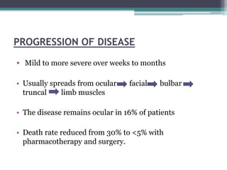 PROGRESSION OF DISEASE
• Mild to more severe over weeks to months
• Usually spreads from ocular facial bulbar
truncal limb muscles
• The disease remains ocular in 16% of patients
• Death rate reduced from 30% to <5% with
pharmacotherapy and surgery.
 