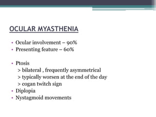 OCULAR MYASTHENIA
• Ocular involvement – 90%
• Presenting feature – 60%
• Ptosis
> bilateral , frequently asymmetrical
> typically worsen at the end of the day
> cogan twitch sign
• Diplopia
• Nystagmoid movements
 