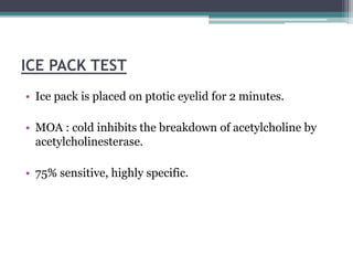 ICE PACK TEST
• Ice pack is placed on ptotic eyelid for 2 minutes.
• MOA : cold inhibits the breakdown of acetylcholine by
acetylcholinesterase.
• 75% sensitive, highly specific.
 