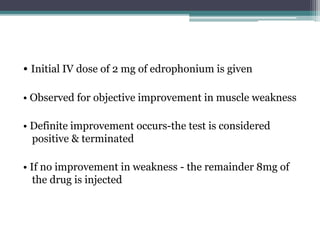 • Initial IV dose of 2 mg of edrophonium is given
• Observed for objective improvement in muscle weakness
• Definite improvement occurs-the test is considered
positive & terminated
• If no improvement in weakness - the remainder 8mg of
the drug is injected
 
