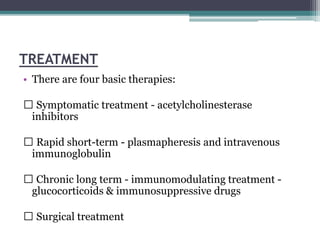 TREATMENT
• There are four basic therapies:
Symptomatic treatment - acetylcholinesterase
inhibitors
Rapid short-term - plasmapheresis and intravenous
immunoglobulin
Chronic long term - immunomodulating treatment -
glucocorticoids & immunosuppressive drugs
Surgical treatment
 