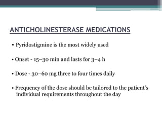 ANTICHOLINESTERASE MEDICATIONS
• Pyridostigmine is the most widely used
• Onset - 15–30 min and lasts for 3–4 h
• Dose - 30–60 mg three to four times daily
• Frequency of the dose should be tailored to the patient’s
individual requirements throughout the day
 