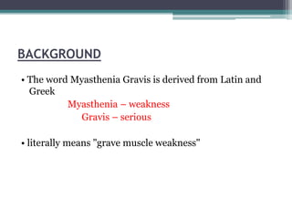 BACKGROUND
• The word Myasthenia Gravis is derived from Latin and
Greek
Myasthenia – weakness
Gravis – serious
• literally means "grave muscle weakness"
 