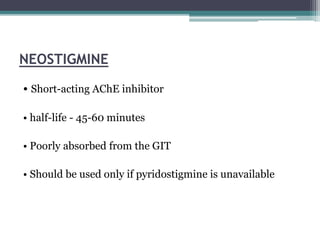 NEOSTIGMINE
• Short-acting AChE inhibitor
• half-life - 45-60 minutes
• Poorly absorbed from the GIT
• Should be used only if pyridostigmine is unavailable
 