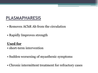 PLASMAPHARESIS
• Removes AChR Ab from the circulation
• Rapidly Improves strength
Used for
• short-term intervention
• Sudden worsening of myasthenic symptoms
• Chronic intermittent treatment for refractory cases
 