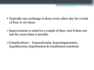 • Typically one exchange is done every other day for a total
of four to six times
• Improvement is noted in a couple of days, but it does not
last for more than 2 months.
• Complications – hypocalcemia, hypomagnesemia,
hypothermia, hypotension & transfusion reactions
 