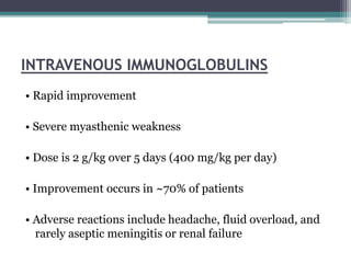 INTRAVENOUS IMMUNOGLOBULINS
• Rapid improvement
• Severe myasthenic weakness
• Dose is 2 g/kg over 5 days (400 mg/kg per day)
• Improvement occurs in ~70% of patients
• Adverse reactions include headache, fluid overload, and
rarely aseptic meningitis or renal failure
 