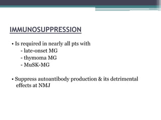 IMMUNOSUPPRESSION
• Is required in nearly all pts with
- late-onset MG
- thymoma MG
- MuSK-MG
• Suppress autoantibody production & its detrimental
effects at NMJ
 