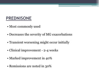 PREDNISONE
• Most commonly used
• Decreases the severity of MG exacerbations
• Transient worsening might occur initially
• Clinical improvement - 2-4 weeks
• Marked improvement in 40%
• Remissions are noted in 30%
 