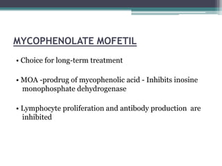 MYCOPHENOLATE MOFETIL
• Choice for long-term treatment
• MOA -prodrug of mycophenolic acid - Inhibits inosine
monophosphate dehydrogenase
• Lymphocyte proliferation and antibody production are
inhibited
 