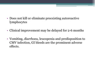 • Does not kill or eliminate preexisting autoreactive
lymphocytes
• Clinical improvement may be delayed for 2-6 months
• Vomiting, diarrhoea, leucopenia and predisposition to
CMV infection, GI bleeds are the prominent adverse
effects.
 