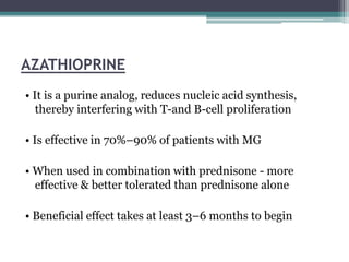 AZATHIOPRINE
• It is a purine analog, reduces nucleic acid synthesis,
thereby interfering with T-and B-cell proliferation
• Is effective in 70%–90% of patients with MG
• When used in combination with prednisone - more
effective & better tolerated than prednisone alone
• Beneficial effect takes at least 3–6 months to begin
 