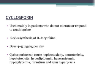 CYCLOSPORIN
• Used mainly in patients who do not tolerate or respond
to azathioprine
• Blocks synthesis of IL-2 cytokine
• Dose 4–5 mg/kg per day
• Cyclosporine can cause nephrotoxicity, neurotoxicity,
hepatotoxicity, hyperlipidemia, hyperuricemia,
hyperglycemia, hirsutism and gum hyperplasia
 
