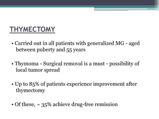 THYMECTOMY
• Carried out in all patients with generalized MG - aged
between puberty and 55 years
• Thymoma - Surgical removal is a must - possibility of
local tumor spread
• Up to 85% of patients experience improvement after
thymectomy
• Of these, ~ 35% achieve drug-free remission
 