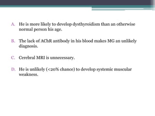 A. He is more likely to develop dysthyroidism than an otherwise
normal person his age.
B. The lack of AChR antibody in his blood makes MG an unlikely
diagnosis.
C. Cerebral MRI is unnecessary.
D. He is unlikely (<20% chance) to develop systemic muscular
weakness.
 