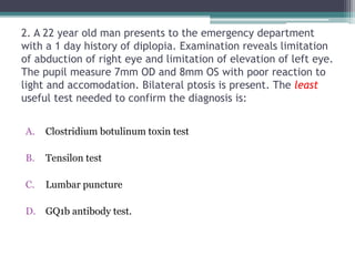 2. A 22 year old man presents to the emergency department
with a 1 day history of diplopia. Examination reveals limitation
of abduction of right eye and limitation of elevation of left eye.
The pupil measure 7mm OD and 8mm OS with poor reaction to
light and accomodation. Bilateral ptosis is present. The least
useful test needed to confirm the diagnosis is:
A. Clostridium botulinum toxin test
B. Tensilon test
C. Lumbar puncture
D. GQ1b antibody test.
 