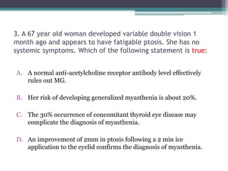 3. A 67 year old woman developed variable double vision 1
month ago and appears to have fatigable ptosis. She has no
systemic symptoms. Which of the following statement is true:
A. A normal anti-acetylcholine receptor antibody level effectively
rules out MG.
B. Her risk of developing generalized myasthenia is about 20%.
C. The 30% occurrence of concomitant thyroid eye disease may
complicate the diagnosis of myasthenia.
D. An improvement of 2mm in ptosis following a 2 min ice
application to the eyelid confirms the diagnosis of myasthenia.
 