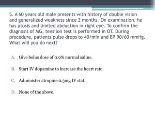 5. A 60 years old male presents with history of double vision
and generalized weakness since 2 months. On examination, he
has ptosis and limited abduction in right eye. To confirm the
diagnosis of MG, tensilon test is performed in OT. During
procedure, patients pulse drops to 40/min and BP 90/60 mmHg.
What will you do next?
A. Give bolus dose of 0.9% normal saline.
B. Start IV dopamine to increase the heart rate.
C. Administer atropine 0.3mg IV stat.
D. None of the above.
 