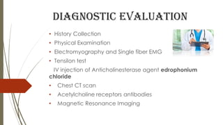Diagnostic evaluation
• History Collection
• Physical Examination
• Electromyography and Single fiber EMG
• Tensilon test
IV injection of Anticholinesterase agent edrophonium
chloride
• Chest CT scan
• Acetylcholine receptors antibodies
• Magnetic Resonance Imaging
 