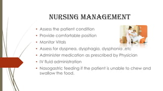 Nursing management
• Assess the patient condition
• Provide comfortable position
• Monitor Vitals
• Assess for dyspnea, dysphagia, dysphonia ,etc
• Administer medication as prescribed by Physician
• IV fluid administration
• Nasogastric feeding if the patient is unable to chew and
swallow the food.
 