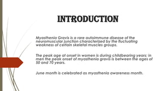 INTRODUCTION
Myasthenia Gravis is a rare autoimmune disease of the
neuromuscular junction characterized by the fluctuating
weakness of certain skeletal muscles groups.
The peak age at onset in women is during childbearing years; in
men the peak onset of myasthenia gravis is between the ages of
50 and 70 years.
June month is celebrated as myasthenia awareness month.
 