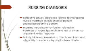 Nursing diagnosis
 Ineffective airway clearance related to intercoastal
muscle weakness as evidence by patient
decreased breathing pattern
 Impaired verbal communication related to
weakness of larynx, lips ,moth and jaw as evidence
by patient verbal response
 Activity intolerance related to muscle weakness and
fatigability as evidence by physical examination
 