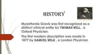 history
Myasthenia Gravis was first recognized as a
distinct clinical entity by THOMAS WILL , a
Oxford Physician.
The first modern description was made in
1877 by Samuel wilk , a London Physician
 