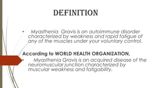 definition
• Myasthenia Gravis is an autoimmune disorder
characterized by weakness and rapid fatigue of
any of the muscles under your voluntary control.
According to WORLD HEALTH ORGANIZATION,
• Myasthenia Gravis is an acquired disease of the
neuromuscular junction characterized by
muscular weakness and fatigability.
 