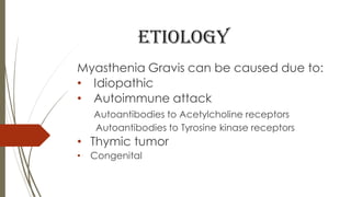 etiology
Myasthenia Gravis can be caused due to:
• Idiopathic
• Autoimmune attack
Autoantibodies to Acetylcholine receptors
Autoantibodies to Tyrosine kinase receptors
• Thymic tumor
• Congenital
 