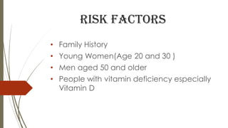 RISK FACTORS
• Family History
• Young Women(Age 20 and 30 )
• Men aged 50 and older
• People with vitamin deficiency especially
Vitamin D
 