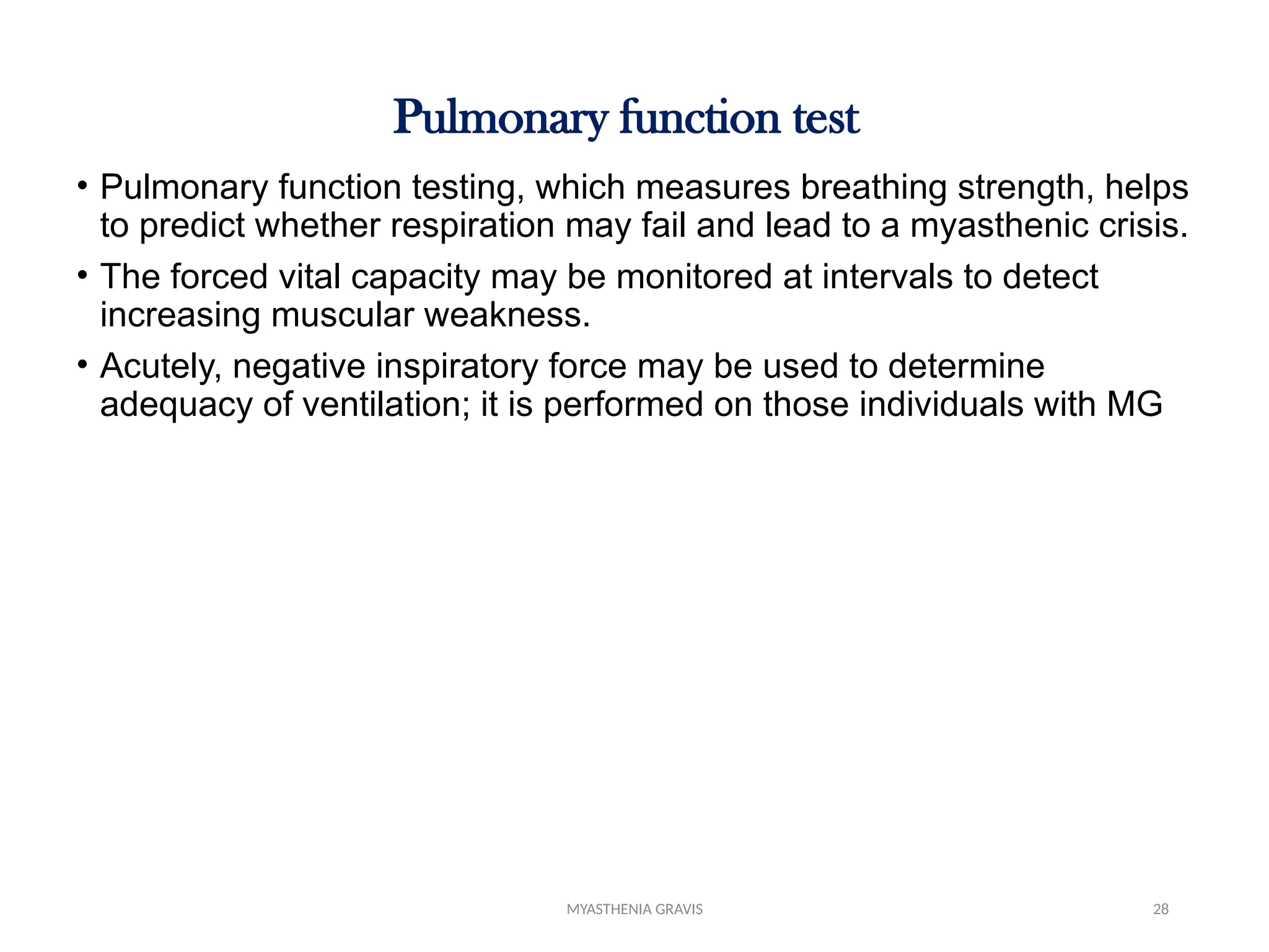 MYASTHENIA GRAVIS 28
Pulmonary function test
• Pulmonary function testing, which measures breathing strength, helps
to predict whether respiration may fail and lead to a myasthenic crisis.
• The forced vital capacity may be monitored at intervals to detect
increasing muscular weakness.
• Acutely, negative inspiratory force may be used to determine
adequacy of ventilation; it is performed on those individuals with MG
 