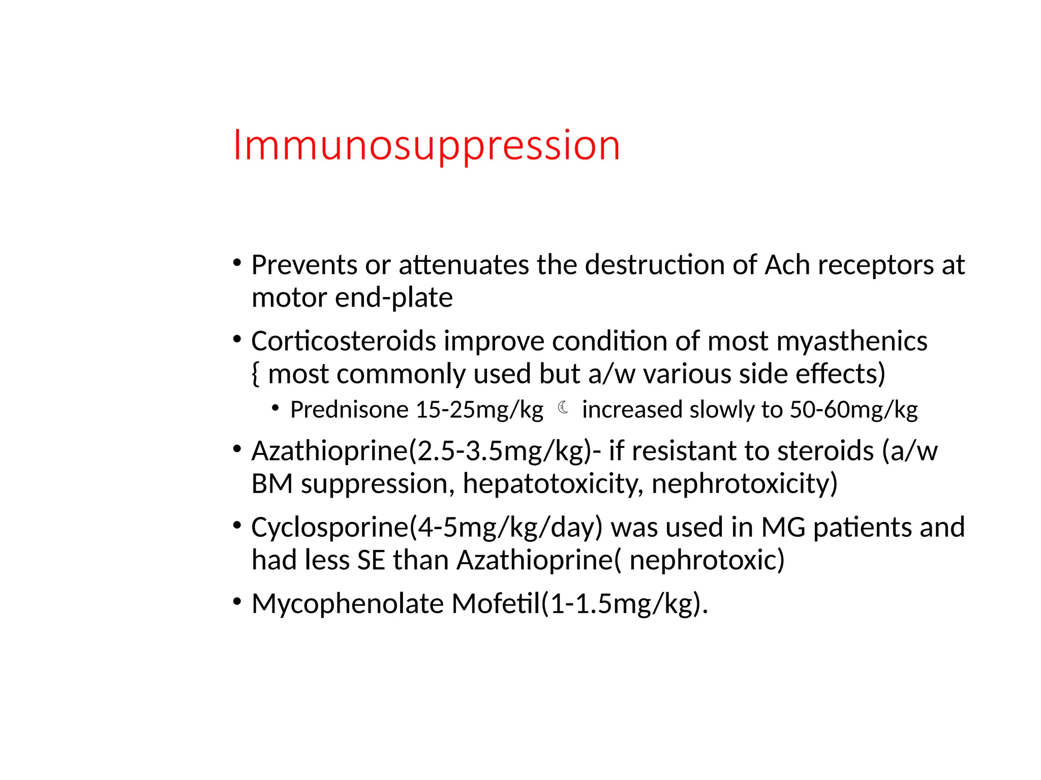 Immunosuppression
• Prevents or attenuates the destruction of Ach receptors at
motor end-plate
• Corticosteroids improve condition of most myasthenics
{ most commonly used but a/w various side effects)
• Prednisone 15-25mg/kg  increased slowly to 50-60mg/kg
• Azathioprine(2.5-3.5mg/kg)- if resistant to steroids (a/w
BM suppression, hepatotoxicity, nephrotoxicity)
• Cyclosporine(4-5mg/kg/day) was used in MG patients and
had less SE than Azathioprine( nephrotoxic)
• Mycophenolate Mofetil(1-1.5mg/kg).
 