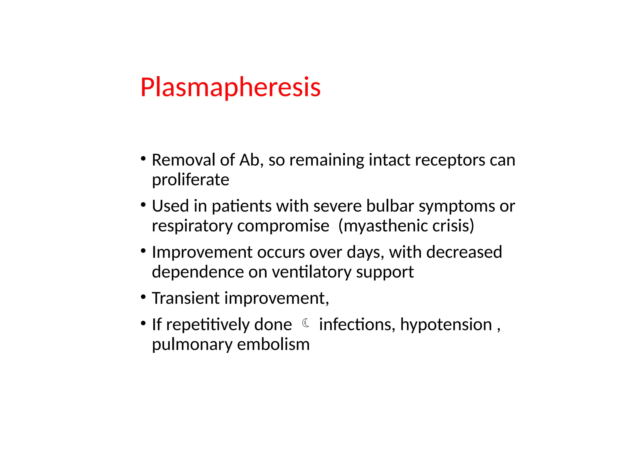 Plasmapheresis
• Removal of Ab, so remaining intact receptors can
proliferate
• Used in patients with severe bulbar symptoms or
respiratory compromise (myasthenic crisis)
• Improvement occurs over days, with decreased
dependence on ventilatory support
• Transient improvement,
• If repetitively done  infections, hypotension ,
pulmonary embolism
 