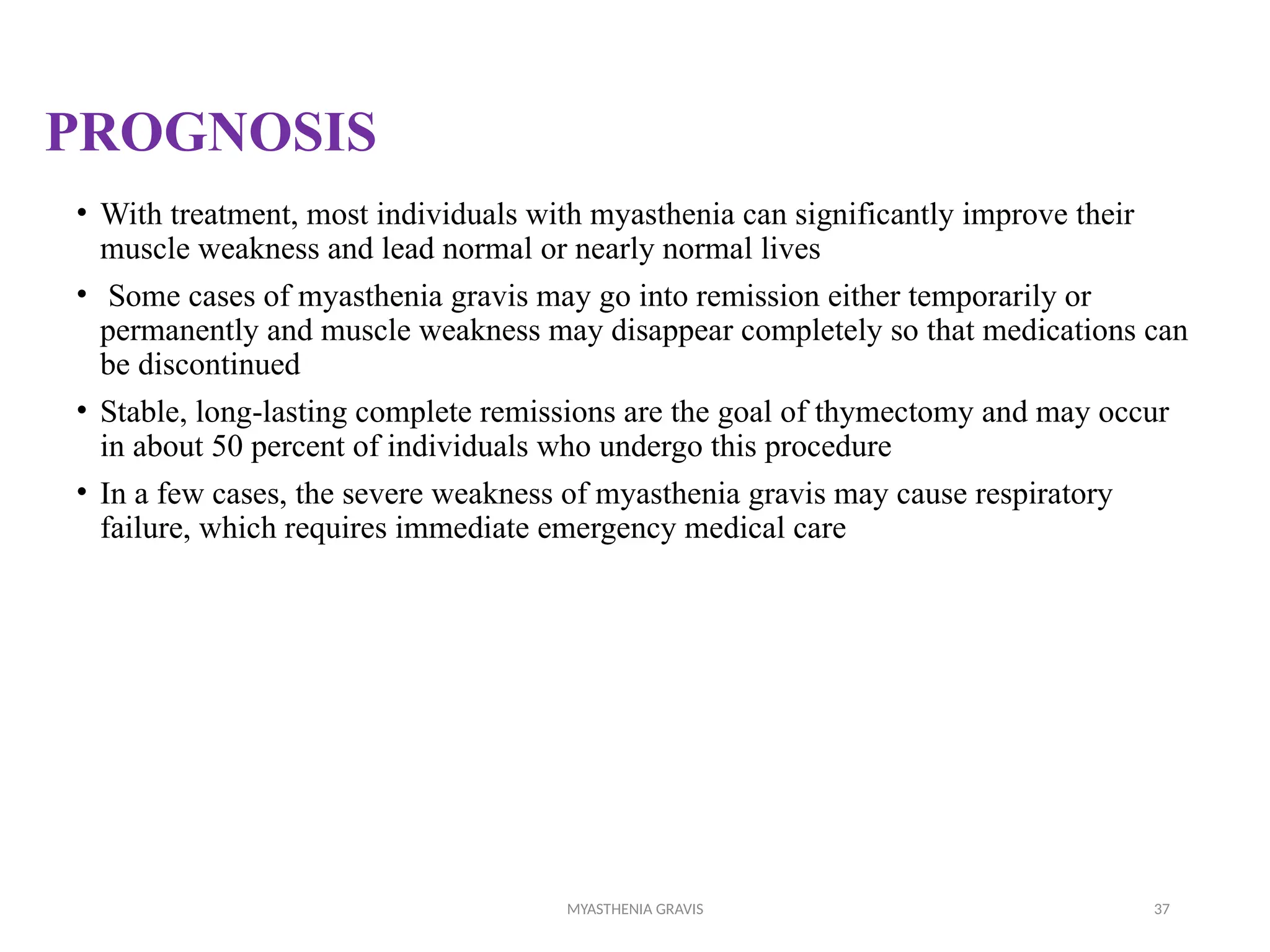 MYASTHENIA GRAVIS 37
PROGNOSIS
• With treatment, most individuals with myasthenia can significantly improve their
muscle weakness and lead normal or nearly normal lives
• Some cases of myasthenia gravis may go into remission either temporarily or
permanently and muscle weakness may disappear completely so that medications can
be discontinued
• Stable, long-lasting complete remissions are the goal of thymectomy and may occur
in about 50 percent of individuals who undergo this procedure
• In a few cases, the severe weakness of myasthenia gravis may cause respiratory
failure, which requires immediate emergency medical care
 