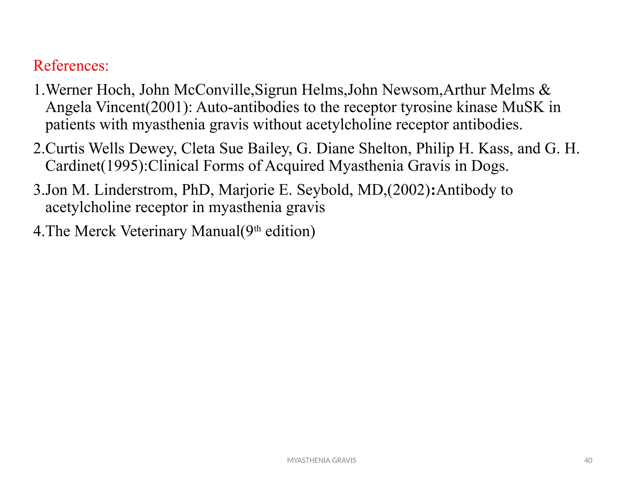 MYASTHENIA GRAVIS 40
References:
1.Werner Hoch, John McConville,Sigrun Helms,John Newsom,Arthur Melms &
Angela Vincent(2001): Auto-antibodies to the receptor tyrosine kinase MuSK in
patients with myasthenia gravis without acetylcholine receptor antibodies.
2.Curtis Wells Dewey, Cleta Sue Bailey, G. Diane Shelton, Philip H. Kass, and G. H.
Cardinet(1995):Clinical Forms of Acquired Myasthenia Gravis in Dogs.
3.Jon M. Linderstrom, PhD, Marjorie E. Seybold, MD,(2002):Antibody to
acetylcholine receptor in myasthenia gravis
4.The Merck Veterinary Manual(9th
edition)
 