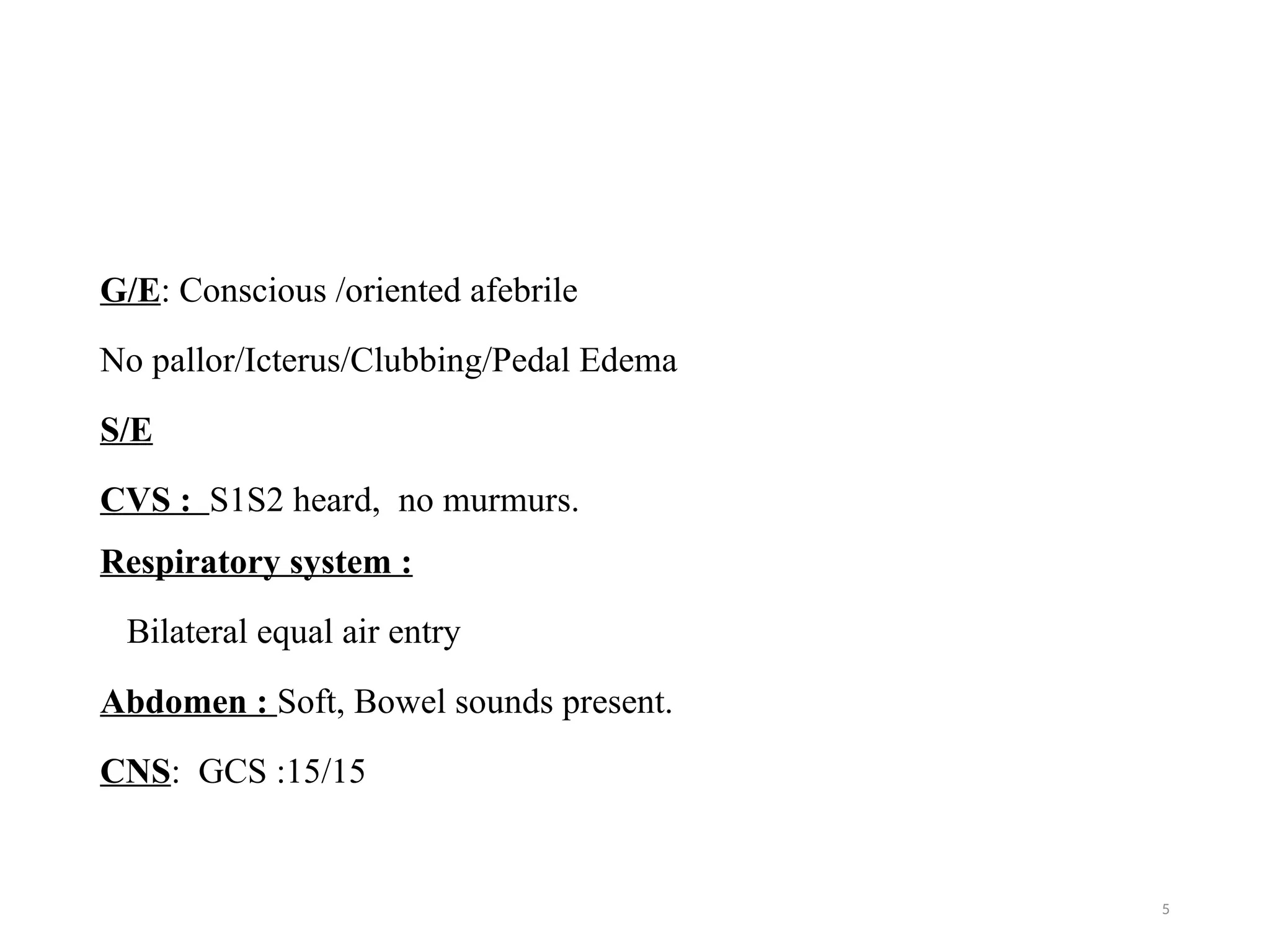 5
G/E: Conscious /oriented afebrile
No pallor/Icterus/Clubbing/Pedal Edema
S/E
CVS : S1S2 heard, no murmurs.
Respiratory system :
Bilateral equal air entry
Abdomen : Soft, Bowel sounds present.
CNS: GCS :15/15
 