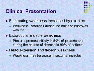 Clinical Presentation
 Fluctuating weakness increased by exertion
 Weakness increases during the day and improves
with rest
 Extraocular muscle weakness
 Ptosis is present initially in 50% of patients and
during the course of disease in 90% of patients
 Head extension and flexion weakness
 Weakness may be worse in proximal muscles
 