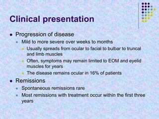 Clinical presentation
 Progression of disease
 Mild to more severe over weeks to months
 Usually spreads from ocular to facial to bulbar to truncal
and limb muscles
 Often, symptoms may remain limited to EOM and eyelid
muscles for years
 The disease remains ocular in 16% of patients
 Remissions
 Spontaneous remissions rare
 Most remissions with treatment occur within the first three
years
 