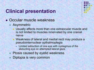 Clinical presentation
 Occular muscle weakness
 Asymmetric
 Usually affects more than one extraocular muscle and
is not limited to muscles innervated by one cranial
nerve
 Weakness of lateral and medial recti may produce a
pseudointernuclear opthalmoplegia
 Limited adduction of one eye with nystagmus of the
abducting eye on attempted lateral gaze
 Ptosis caused by eyelid weakness
 Diplopia is very common
 