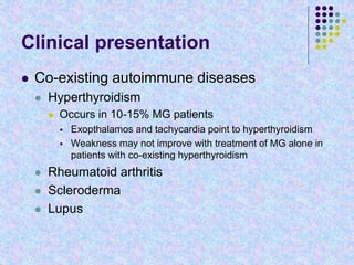 Clinical presentation
 Co-existing autoimmune diseases
 Hyperthyroidism
 Occurs in 10-15% MG patients
 Exopthalamos and tachycardia point to hyperthyroidism
 Weakness may not improve with treatment of MG alone in
patients with co-existing hyperthyroidism
 Rheumatoid arthritis
 Scleroderma
 Lupus
 